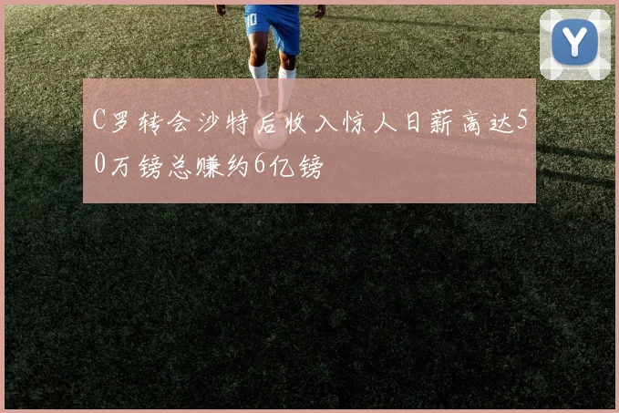 C罗转会沙特后收入惊人日薪高达50万镑总赚约6亿镑