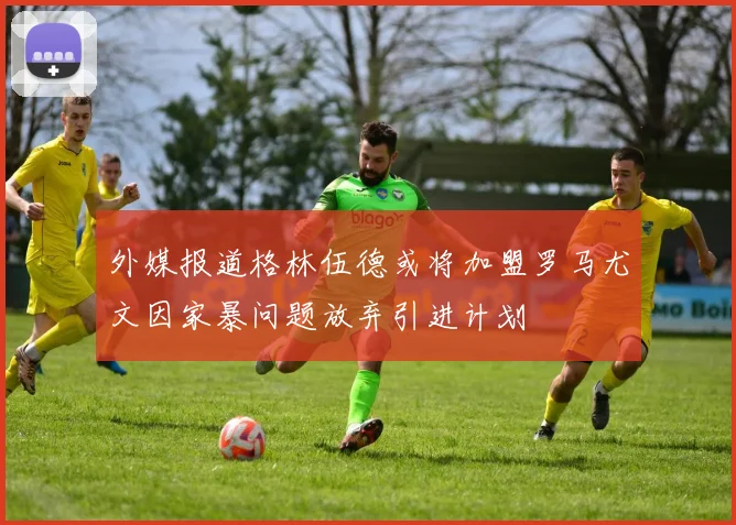 外媒报道格林伍德或将加盟罗马尤文因家暴问题放弃引进计划
