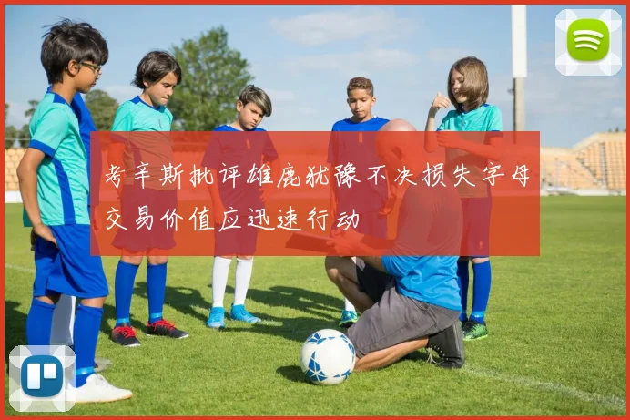 考辛斯批评雄鹿犹豫不决损失字母交易价值应迅速行动
