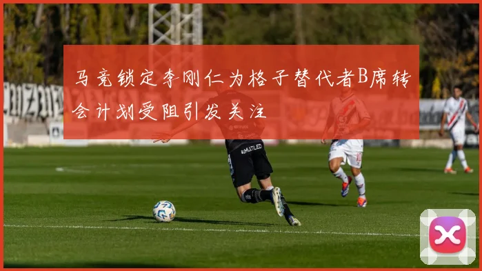 马竞锁定李刚仁为格子替代者B席转会计划受阻引发关注