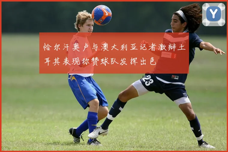 恰尔汗奥卢与澳大利亚记者激辩土耳其表现称赞球队发挥出色