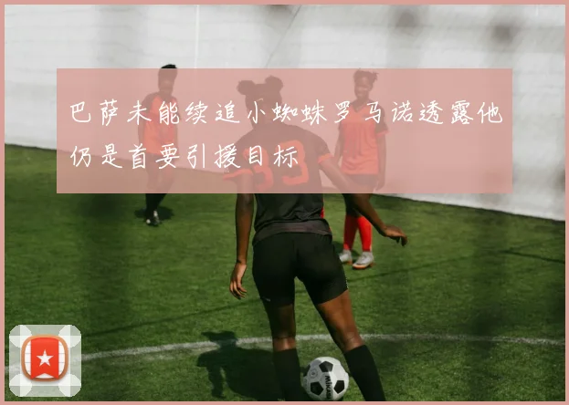 巴萨未能续追小蜘蛛罗马诺透露他仍是首要引援目标