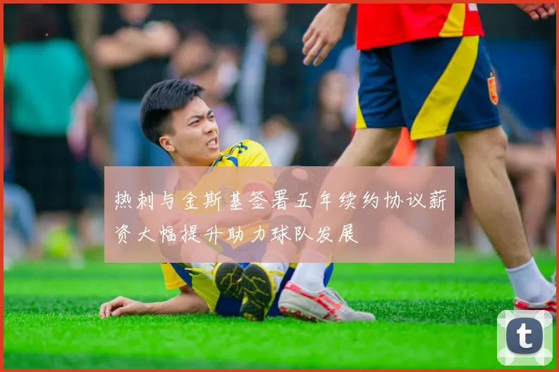 热刺与金斯基签署五年续约协议薪资大幅提升助力球队发展