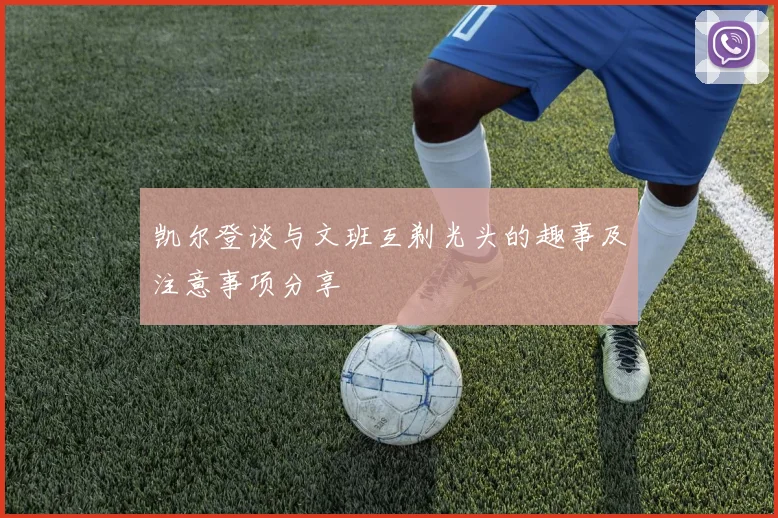 凯尔登谈与文班互剃光头的趣事及注意事项分享