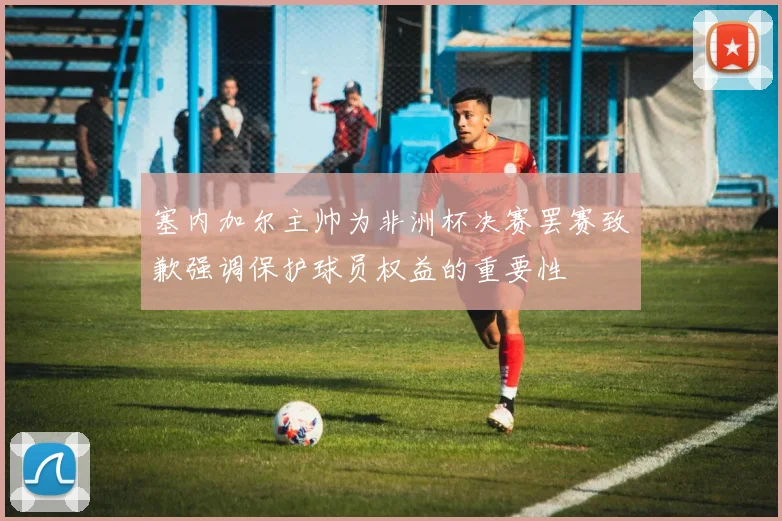 塞内加尔主帅为非洲杯决赛罢赛致歉强调保护球员权益的重要性