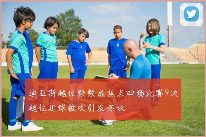 迪亚斯越位频频成焦点四场比赛9次越位进球被吹引发热议