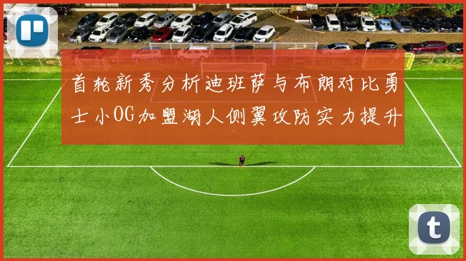 首轮新秀分析迪班萨与布朗对比勇士小OG加盟湖人侧翼攻防实力提升