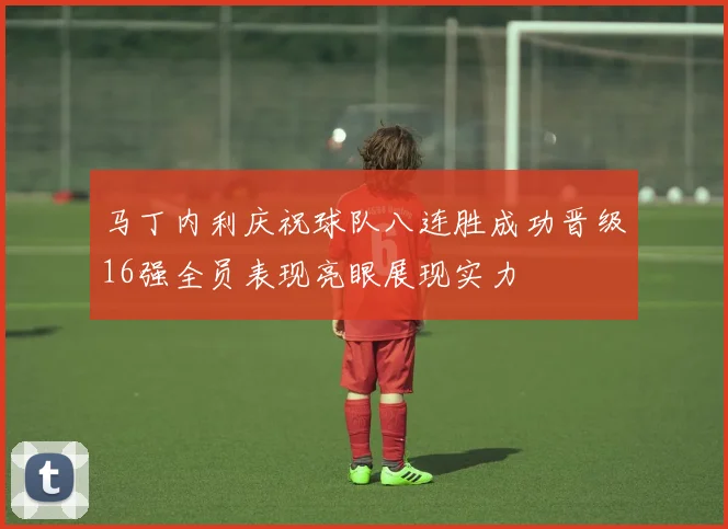 马丁内利庆祝球队八连胜成功晋级16强全员表现亮眼展现实力