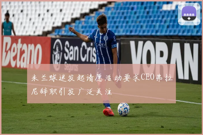 米兰球迷发起请愿活动要求CEO弗拉尼辞职引发广泛关注