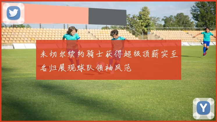 米切尔续约骑士获得超级顶薪实至名归展现球队领袖风范