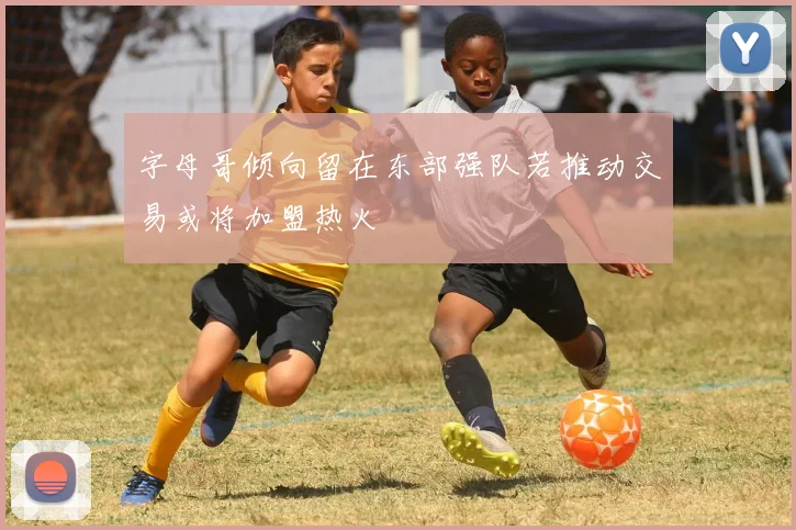 字母哥倾向留在东部强队若推动交易或将加盟热火