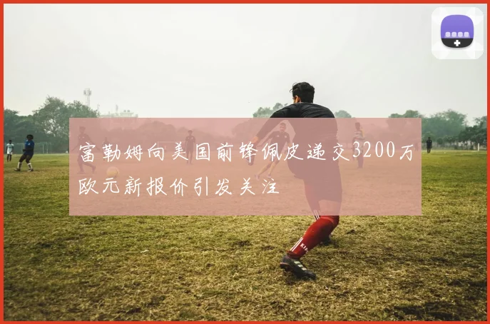 富勒姆向美国前锋佩皮递交3200万欧元新报价引发关注