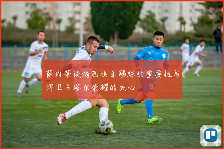 萨内蒂谈梅西快乐踢球的重要性与捍卫卡塔尔荣耀的决心