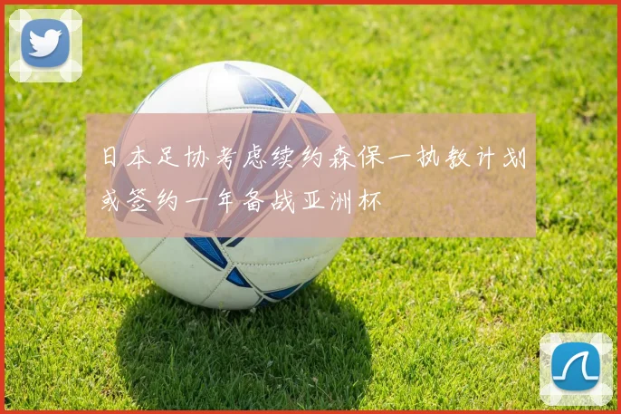 日本足协考虑续约森保一执教计划或签约一年备战亚洲杯