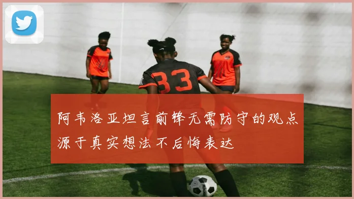 阿韦洛亚坦言前锋无需防守的观点源于真实想法不后悔表达