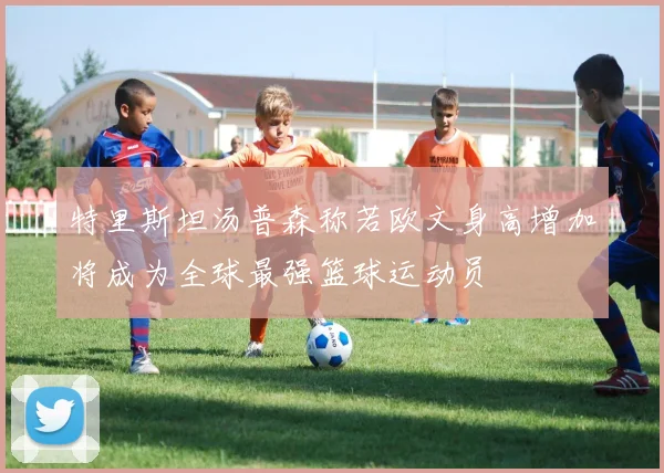 特里斯坦汤普森称若欧文身高增加将成为全球最强篮球运动员