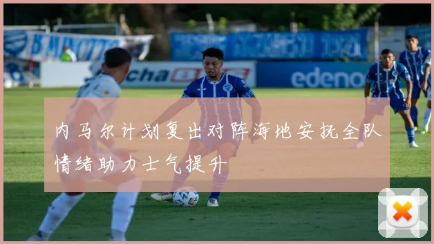内马尔计划复出对阵海地安抚全队情绪助力士气提升