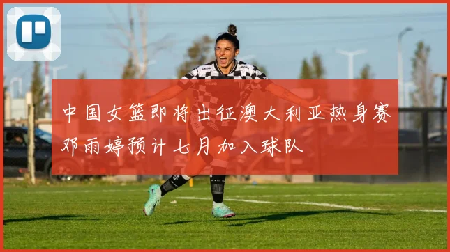 中国女篮即将出征澳大利亚热身赛邓雨婷预计七月加入球队