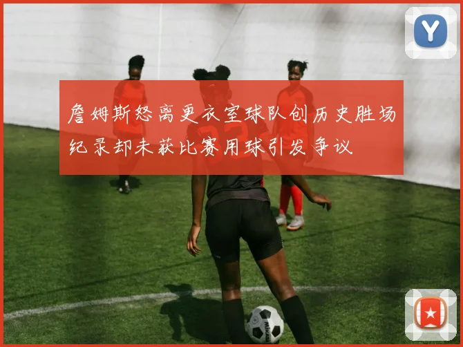 詹姆斯怒离更衣室球队创历史胜场纪录却未获比赛用球引发争议
