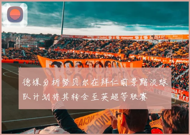德媒分析努贝尔在拜仁前景黯淡球队计划将其转会至英超等联赛
