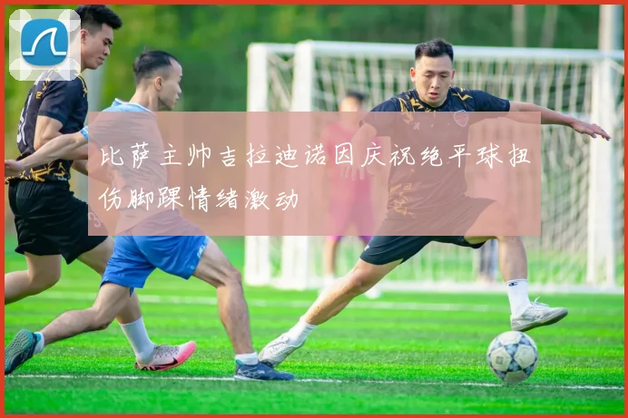 比萨主帅吉拉迪诺因庆祝绝平球扭伤脚踝情绪激动