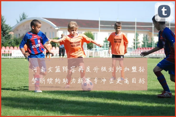 河南女篮阵容再度升级刘帅加盟孙梦昕续约助力新赛季冲击更高目标