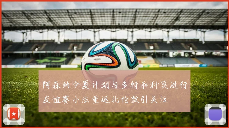 阿森纳今夏计划与多特和科莫进行友谊赛小法重返北伦敦引关注