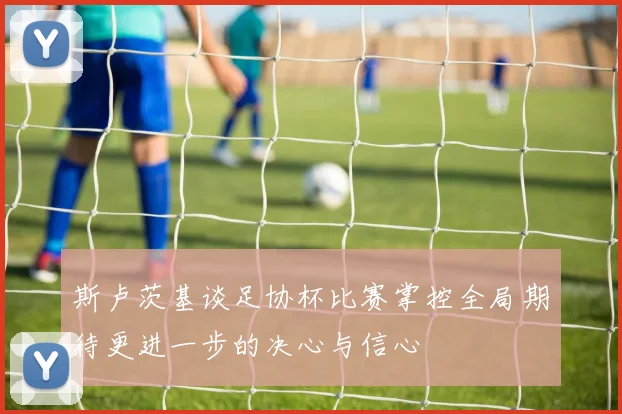 斯卢茨基谈足协杯比赛掌控全局期待更进一步的决心与信心