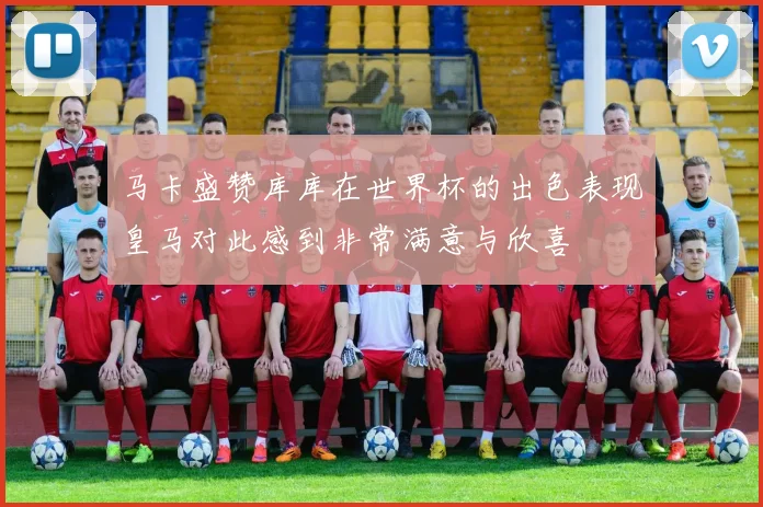 马卡盛赞库库在世界杯的出色表现皇马对此感到非常满意与欣喜